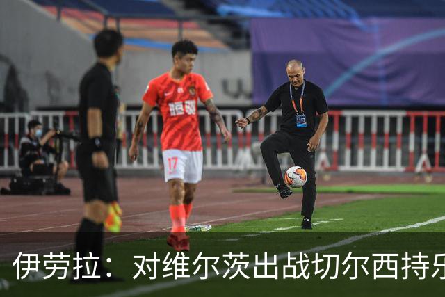伊劳拉：对维尔茨出战切尔西持乐观态度；我们必须进行轮换