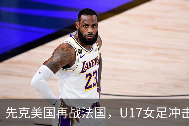 先克美国再战法国，U17女足冲击历史新高