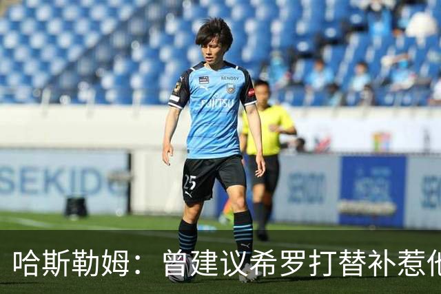 哈斯勒姆：曾建议希罗打替补惹他不满 我专门去他家和他解释