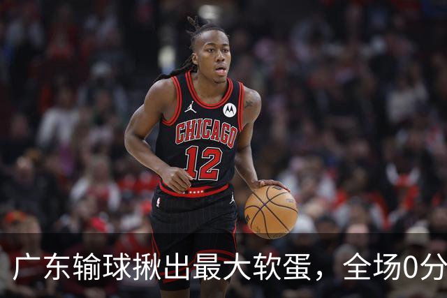 广东输球揪出最大软蛋，全场0分0盖帽，名记怒喷：根本打不了CBA快换掉