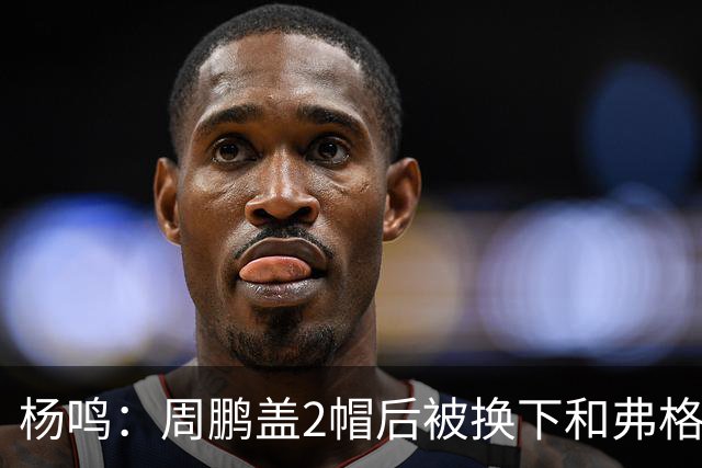 杨鸣：周鹏盖2帽后被换下&弗格下去球队没杀伤 不懂广东主帅思路