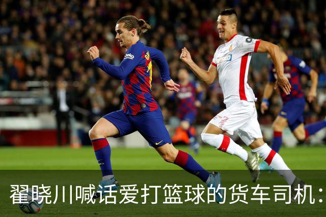 翟晓川喊话爱打篮球的货车司机：来首钢主场为我们加油