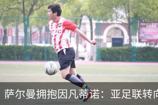 萨尔曼拥抱因凡蒂诺：亚足联转向背后的足球政治算计