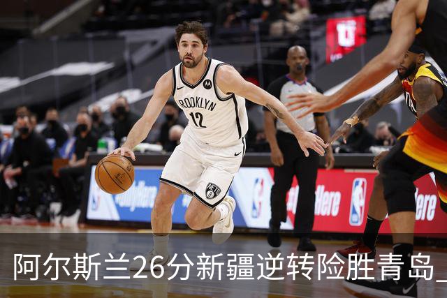 阿尔斯兰26分新疆逆转险胜青岛 阿不都15+9