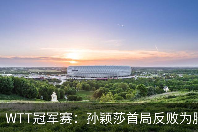 WTT冠军赛：孙颖莎首局反败为胜！7-9连得4分，申裕斌0-1落后！